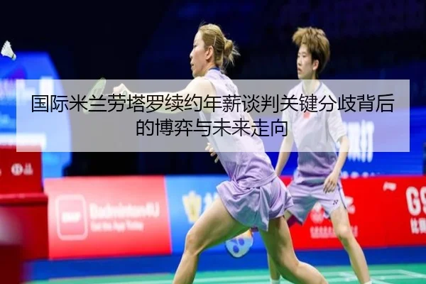 国际米兰劳塔罗续约年薪谈判关键分歧背后的博弈与未来走向